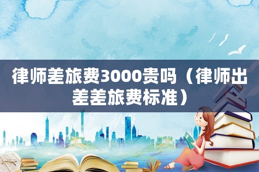 律師差旅費3000貴嗎（律師出差差旅費標準）