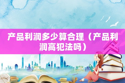 產品利潤多少算合理（產品利潤高犯法嗎）