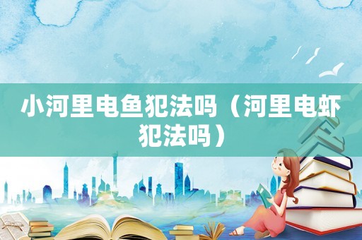 小河里電魚犯法嗎（河里電蝦犯法嗎）