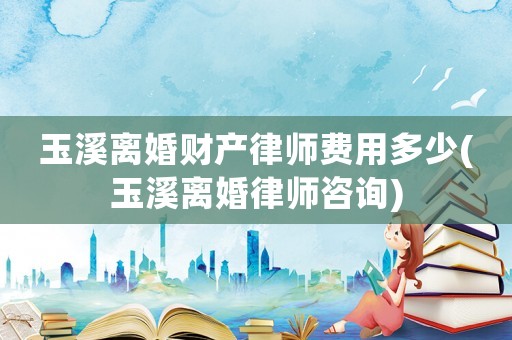玉溪離婚財產(chǎn)律師費用多少(玉溪離婚律師咨詢)