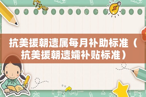 抗美援朝遺屬每月補(bǔ)助標(biāo)準(zhǔn)（抗美援朝遺孀補(bǔ)貼標(biāo)準(zhǔn)）