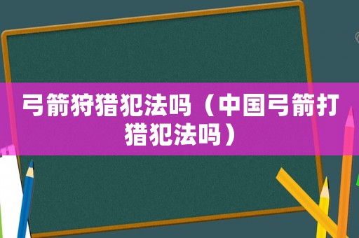弓箭狩獵犯法嗎（中國弓箭打獵犯法嗎）