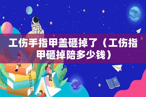 工傷手指甲蓋砸掉了（工傷指甲砸掉陪多少錢）