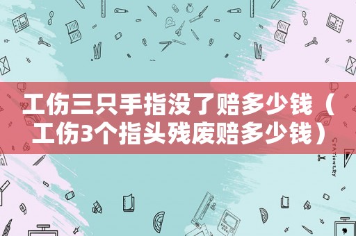 工傷三只手指沒了賠多少錢（工傷3個指頭殘廢賠多少錢）