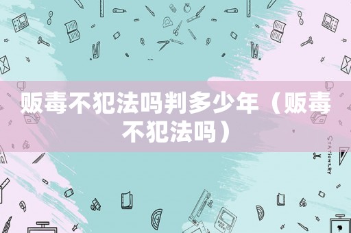 販毒不犯法嗎判多少年（販毒不犯法嗎）