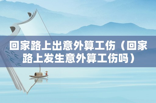 回家路上出意外算工傷（回家路上發生意外算工傷嗎）