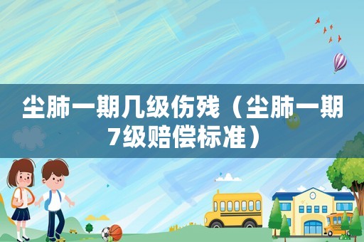 塵肺一期幾級傷殘（塵肺一期7級賠償標準）