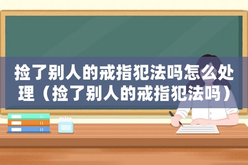撿了別人的戒指犯法嗎怎么處理（撿了別人的戒指犯法嗎）