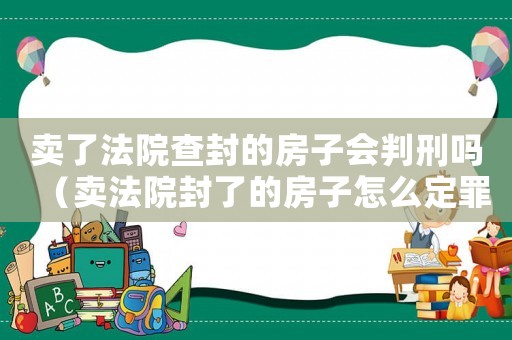賣了法院查封的房子會判刑嗎（賣法院封了的房子怎么定罪）