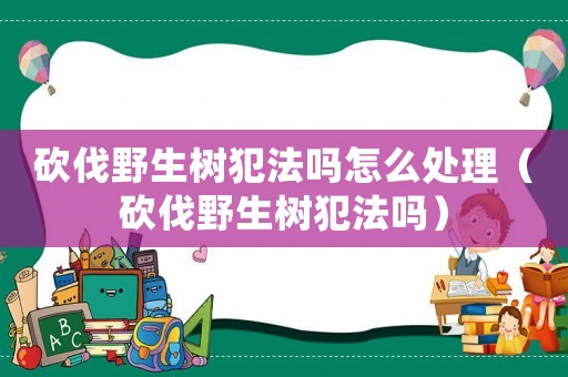 砍伐野生樹犯法嗎怎么處理（砍伐野生樹犯法嗎）