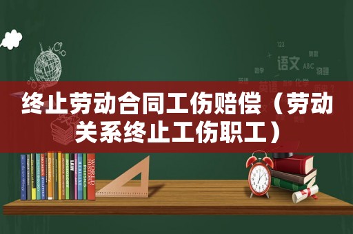 終止勞動合同工傷賠償（勞動關(guān)系終止工傷職工）