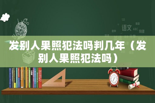 發別人果照犯法嗎判幾年（發別人果照犯法嗎）