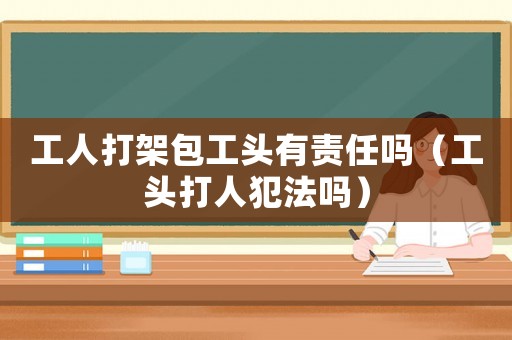 工人打架包工頭有責任嗎（工頭打人犯法嗎）