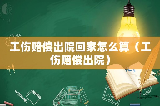 工傷賠償出院回家怎么算（工傷賠償出院）