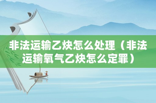 非法運輸乙炔怎么處理（非法運輸氧氣乙炔怎么定罪）