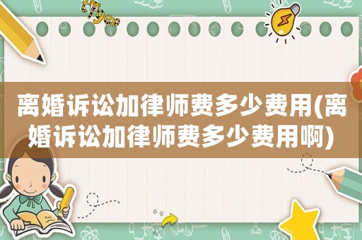 離婚訴訟加律師費多少費用(離婚訴訟加律師費多少費用啊)