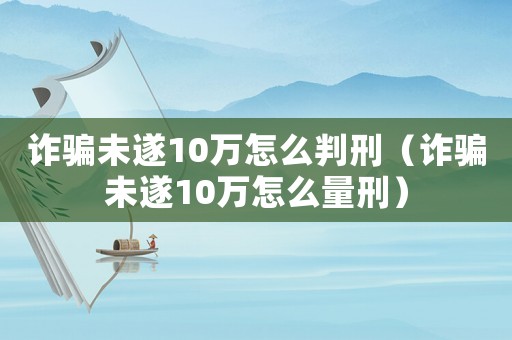 詐騙未遂10萬怎么判刑（詐騙未遂10萬怎么量刑）