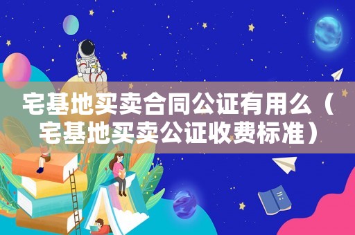 宅基地買賣合同公證有用么（宅基地買賣公證收費標準）