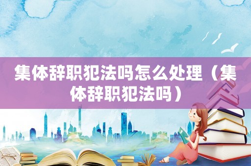 集體辭職犯法嗎怎么處理（集體辭職犯法嗎）
