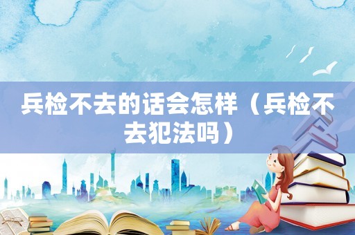 兵檢不去的話會怎樣（兵檢不去犯法嗎）