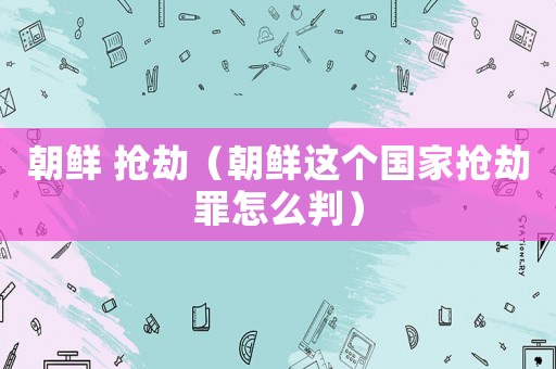 朝鮮 搶劫（朝鮮這個(gè)國家搶劫罪怎么判）