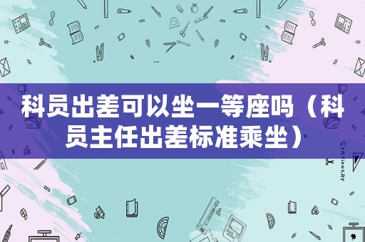 科員出差可以坐一等座嗎（科員主任出差標(biāo)準(zhǔn)乘坐）