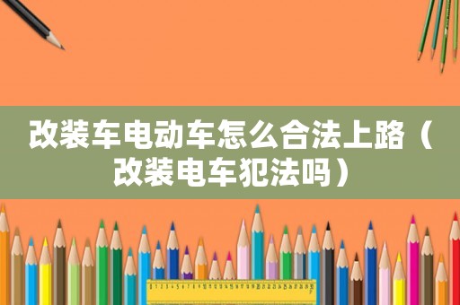 改裝車電動車怎么合法上路（改裝電車犯法嗎）