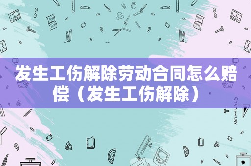 發生工傷解除勞動合同怎么賠償（發生工傷解除）