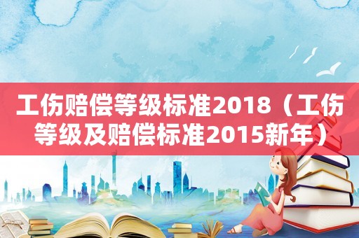 工傷賠償等級標準2018（工傷等級及賠償標準2015新年）