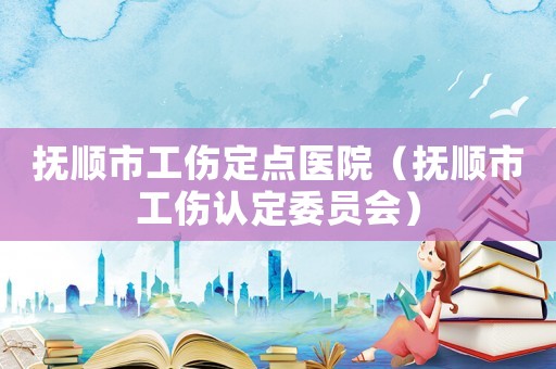 撫順市工傷定點醫(yī)院（撫順市工傷認定委員會）