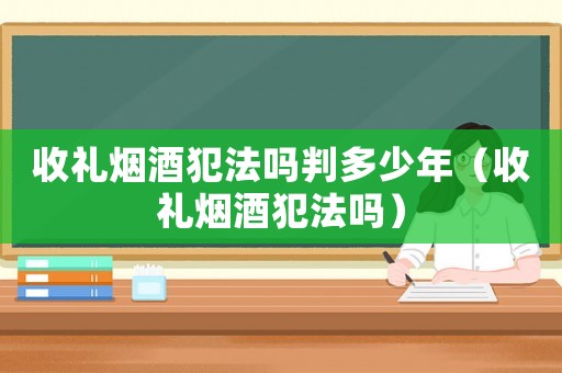 收禮煙酒犯法嗎判多少年（收禮煙酒犯法嗎）