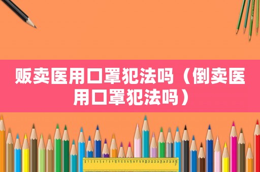 販賣醫(yī)用口罩犯法嗎（倒賣醫(yī)用口罩犯法嗎）