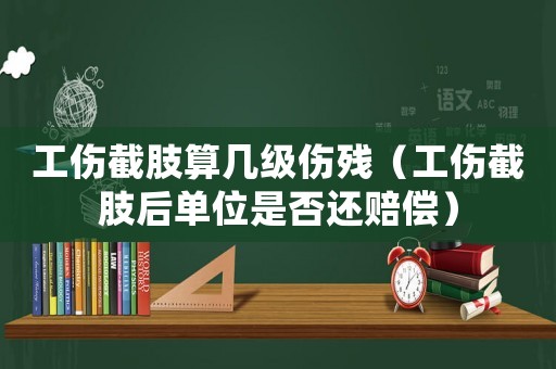 工傷截肢算幾級傷殘（工傷截肢后單位是否還賠償）