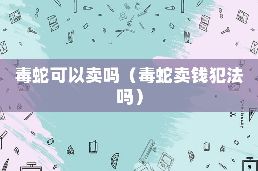 毒蛇可以賣嗎（毒蛇賣錢犯法嗎）