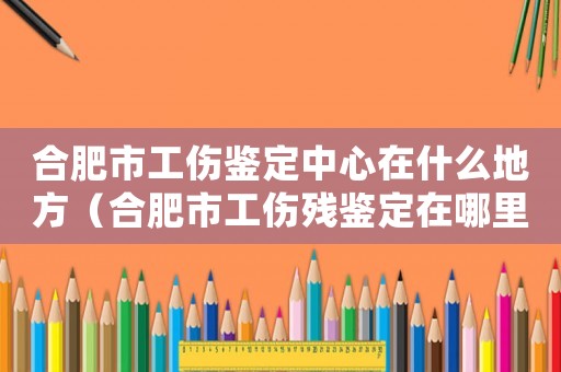 合肥市工傷鑒定中心在什么地方（合肥市工傷殘鑒定在哪里）