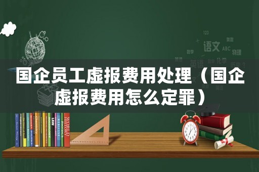 國企員工虛報費用處理（國企虛報費用怎么定罪）
