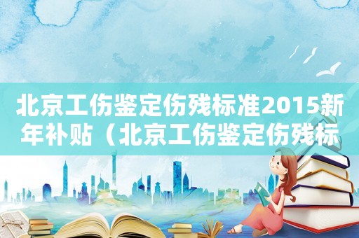 北京工傷鑒定傷殘標(biāo)準(zhǔn)2015新年補(bǔ)貼（北京工傷鑒定傷殘標(biāo)準(zhǔn)2015新年）