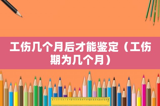 工傷幾個月后才能鑒定（工傷期為幾個月）