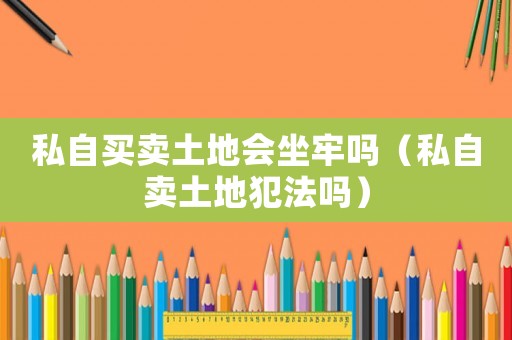 私自買賣土地會坐牢嗎（私自賣土地犯法嗎）