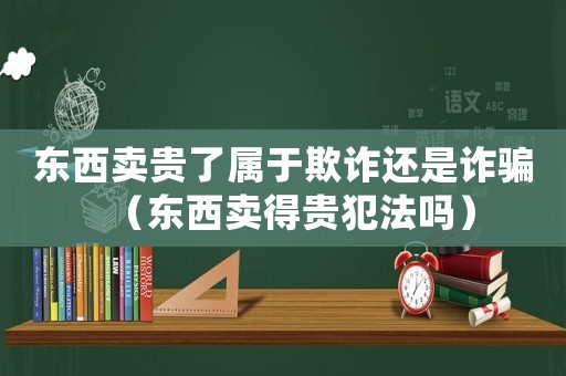 東西賣貴了屬于欺詐還是詐騙（東西賣得貴犯法嗎）