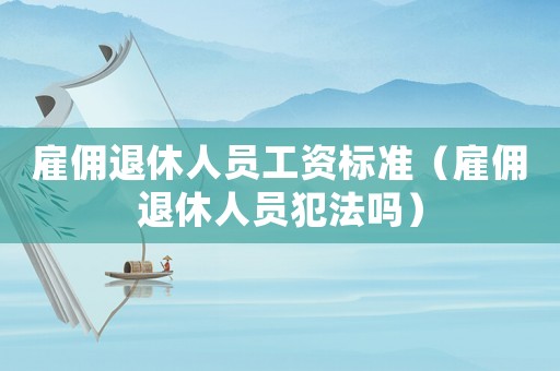 雇傭退休人員工資標(biāo)準(zhǔn)（雇傭退休人員犯法嗎）