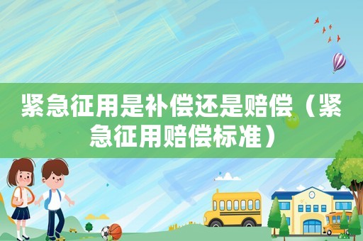 緊急征用是補(bǔ)償還是賠償（緊急征用賠償標(biāo)準(zhǔn)）