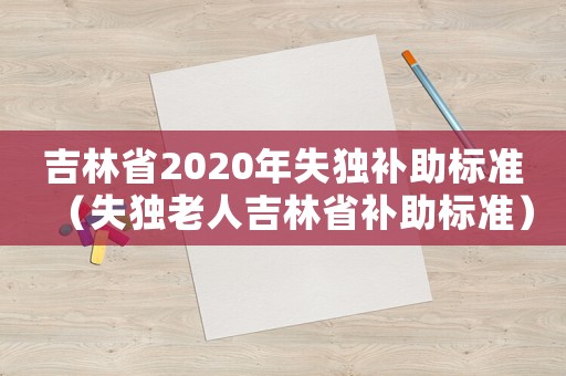 吉林省2020年失獨補助標準（失獨老人吉林省補助標準）