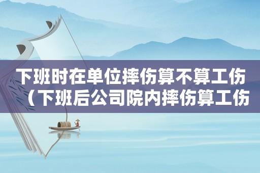 下班時在單位摔傷算不算工傷（下班后公司院內摔傷算工傷嗎）