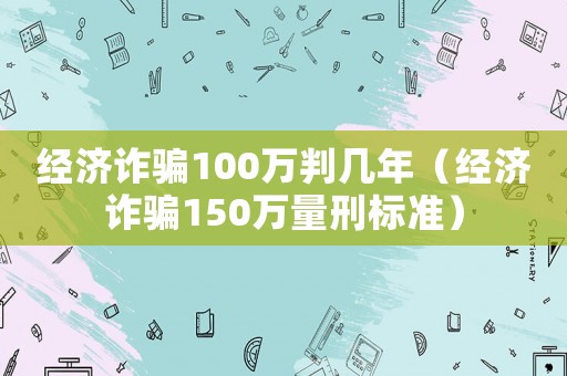 經(jīng)濟(jì)詐騙100萬(wàn)判幾年（經(jīng)濟(jì)詐騙150萬(wàn)量刑標(biāo)準(zhǔn)）