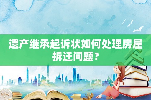 遺產(chǎn)繼承起訴狀如何處理房屋拆遷問題？