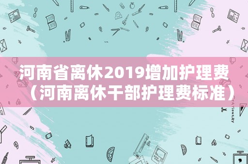 河南省離休2019增加護理費（河南離休干部護理費標準）