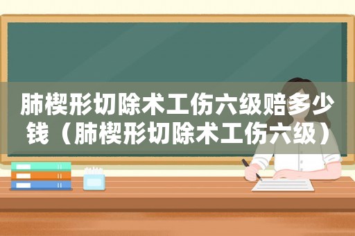 肺楔形切除術(shù)工傷六級賠多少錢（肺楔形切除術(shù)工傷六級）