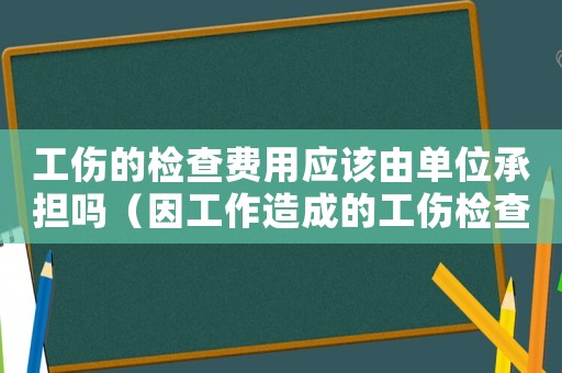 工傷的檢查費用應該由單位承擔嗎（因工作造成的工傷檢查）