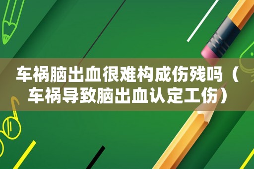 車禍腦出血很難構成傷殘嗎（車禍導致腦出血認定工傷）